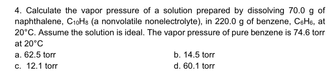 4. Calculate the vapor pressure of a solution prepared by dissolving 70.0 g of
naphthalene, C10H8 (a nonvolatile nonelectrolyte), in 220.0 g of benzene, C6H6, at
20°C. Assume the solution is ideal. The vapor pressure of pure benzene is 74.6 torr
at 20°C
a. 62.5 torr
b. 14.5 torr
c. 12.1 torr
d. 60.1 torr
