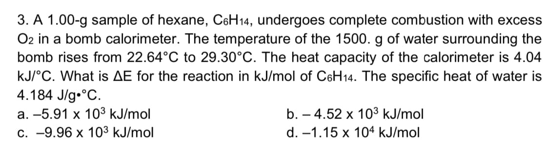 3. A 1.00-g sample of hexane, C6H14, undergoes complete combustion with excess
O2 in a bomb calorimeter. The temperature of the 1500. g of water surrounding the
bomb rises from 22.64°C to 29.30°C. The heat capacity of the calorimeter is 4.04
kJ/°C. What is AE for the reaction in kJ/mol of C6H14. The specific heat of water is
4.184 J/g.°C.
а. -5.91 х 103 kJ/mol
c. -9.96 x 103 kJ/mol
b. – 4.52 x 10³ kJ/mol
d. –1.15 x 104 kJ/mol
