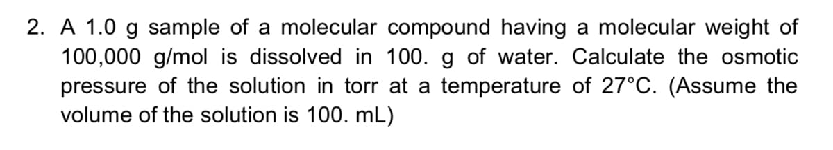 2. A 1.0 g sample of a molecular compound having a molecular weight of
100,000 g/mol is dissolved in 100. g of water. Calculate the osmotic
pressure of the solution in torr at a temperature of 27°C. (Assume the
volume of the solution is 100. mL)
