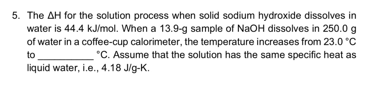 5. The AH for the solution process when solid sodium hydroxide dissolves in
water is 44.4 kJ/mol. When a 13.9-g sample of NaOH dissolves in 250.0 g
of water in a coffee-cup calorimeter, the temperature increases from 23.0 °C
°C. Assume that the solution has the same specific heat as
to
liquid water, i.e., 4.18 J/g-K.
