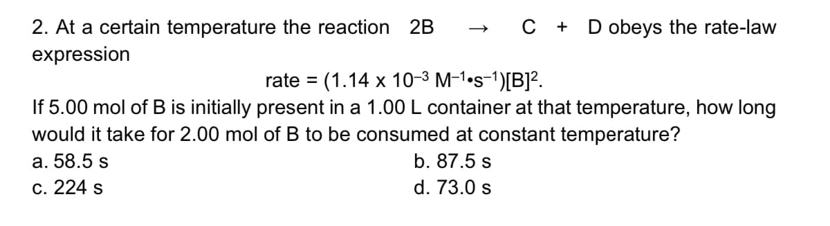» C + D obeys the rate-law
2. At a certain temperature the reaction 2B
expression
rate = (1.14 x 10-3 M-1•s-1)[B]².
If 5.00 mol of B is initially present in a 1.00 L container at that temperature, how long
would it take for 2.00 mol of B to be consumed at constant temperature?
%3D
a. 58.5 s
b. 87.5 s
c. 224 s
d. 73.0 s
