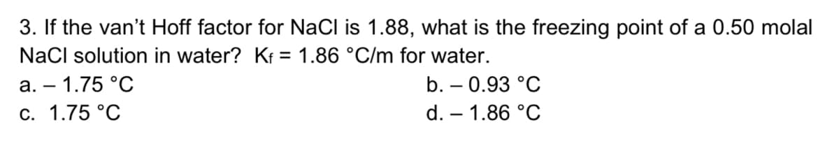 3. If the van't Hoff factor for NaCI is 1.88, what is the freezing point of a 0.50 molal
NaCl solution in water? Ki = 1.86 °C/m for water.
а. — 1.75 °C
b. – 0.93 °C
С. 1.75 °C
d. – 1.86 °C
