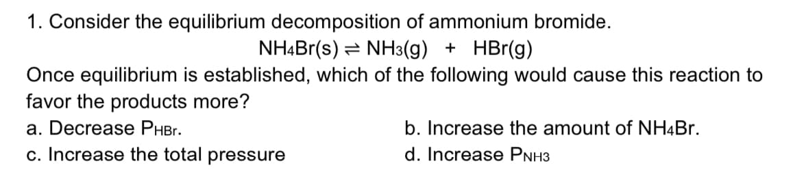 1. Consider the equilibrium decomposition of ammonium bromide.
NH4Br(s) = NH3(g) + HBr(g)
Once equilibrium is established, which of the following would cause this reaction to
favor the products more?
a. Decrease PHBr.
b. Increase the amount of NH4B..
c. Increase the total pressure
d. Increase PNH3
