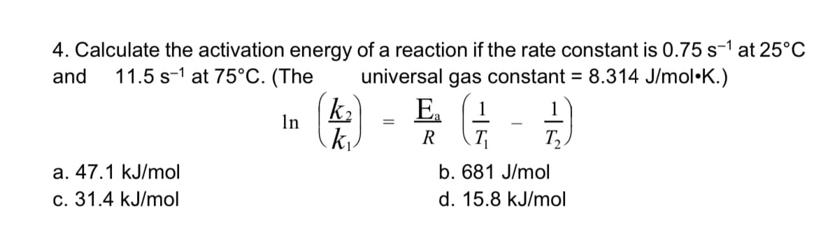 4. Calculate the activation energy of a reaction if the rate constant is 0.75 s-1 at 25°C
and
11.5 s-1 at 75°C. (The
universal gas constant = 8.314 J/mol•K.)
%3D
k2
E.
1
In
T
T,
а. 47.1 kJ/mol
с. 31.4 kJ/mol
b. 681 J/mol
d. 15.8 kJ/mol
