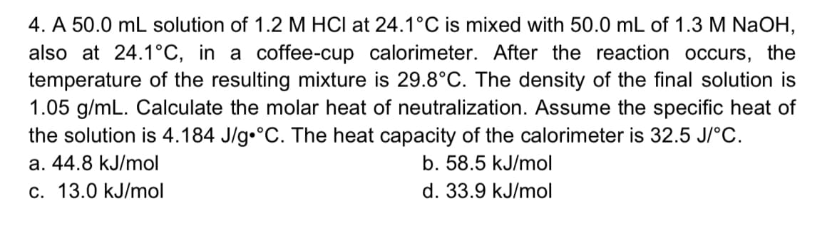4. A 50.0 mL solution of 1.2 M HCI at 24.1°C is mixed with 50.0 mL of 1.3 M NaOH,
also at 24.1°C, in a coffee-cup calorimeter. After the reaction occurs, the
temperature of the resulting mixture is 29.8°C. The density of the final solution is
1.05 g/mL. Calculate the molar heat of neutralization. Assume the specific heat of
the solution is 4.184 J/g•°C. The heat capacity of the calorimeter is 32.5 J/°c.
a. 44.8 kJ/mol
b. 58.5 kJ/mol
c. 13.0 kJ/mol
d. 33.9 kJ/mol
