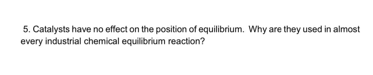 5. Catalysts have no effect on the position of equilibrium. Why are they used in almost
every industrial chemical equilibrium reaction?
