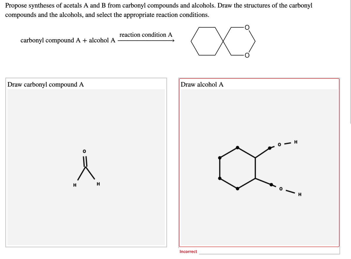 Propose syntheses of acetals A and B from carbonyl compounds and alcohols. Draw the structures of the carbonyl
compounds and the alcohols, and select the appropriate reaction conditions.
X)
reaction condition A
carbonyl compound A + alcohol A
Draw alcohol A
Draw carbonyl compound A
H
H
- H
Incorrect
