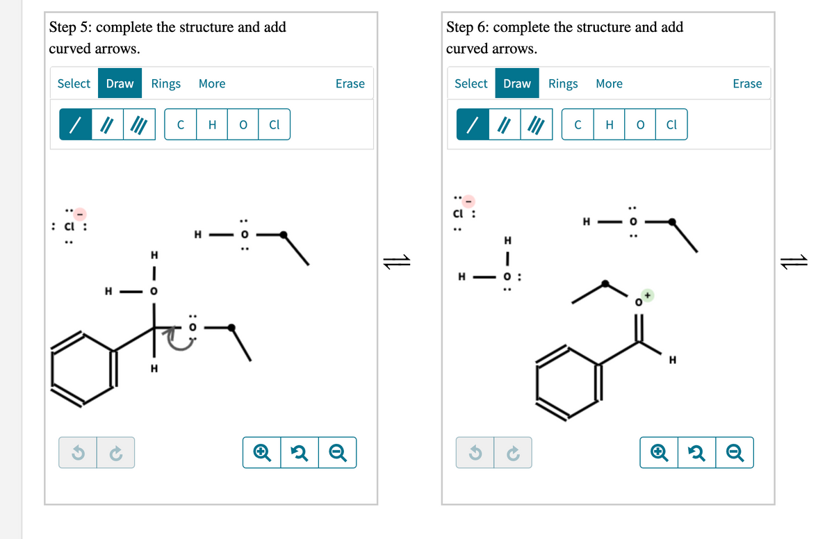 Step 5: complete the structure and add
Step 6: complete the structure and add
curved arrows.
curved arrows.
Select
Draw
Rings
More
Erase
Select
Draw
Rings
More
Erase
C
H
CI
C
Cl
H
: a :
H
H
H
н — о:
H -
tei-
H
H
:0 :
1L
:0 :
- O
