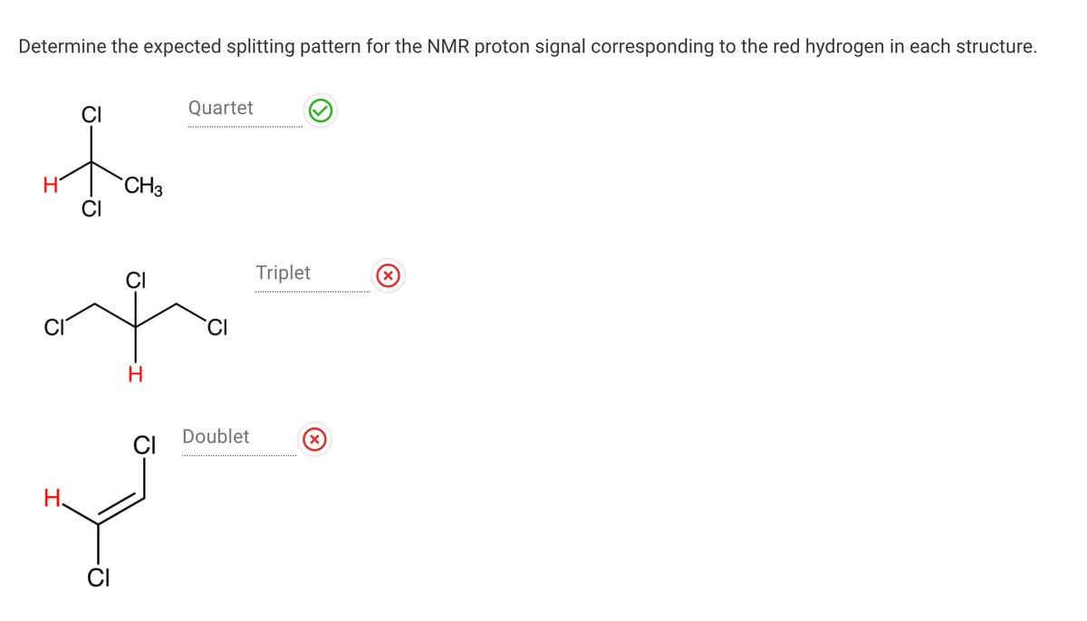 Determine the expected splitting pattern for the NMR proton signal corresponding to the red hydrogen in each structure.
CI
Quartet
CH3
CI
CI
Triplet
CI
H
Doublet
CI
H.
CI
