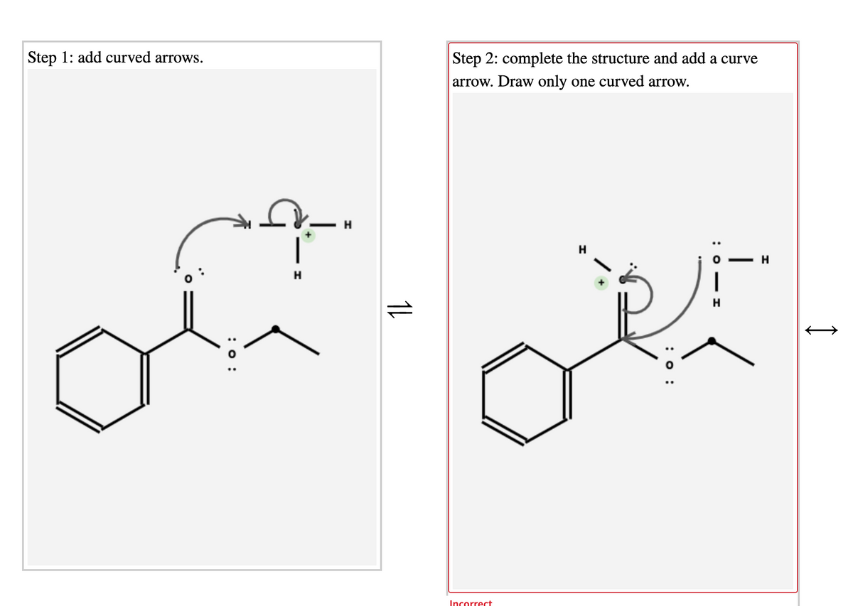 Step 1: add curved arrows.
Step 2: complete the structure and add a curve
arrow. Draw only one curved arrow.
H
Incorrect
|
: 0 - I
: 0 :
1L
:o :
