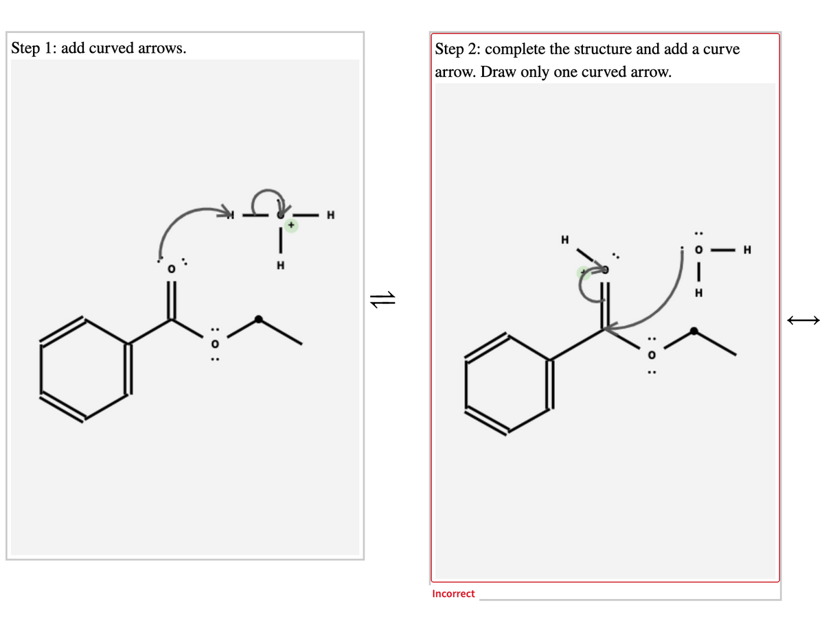 Step 1: add curved arrows.
Step 2: complete the structure and add a curve
arrow. Draw only one curved arrow.
H.
H
H
Incorrect
CO - I
: o :
:o :
