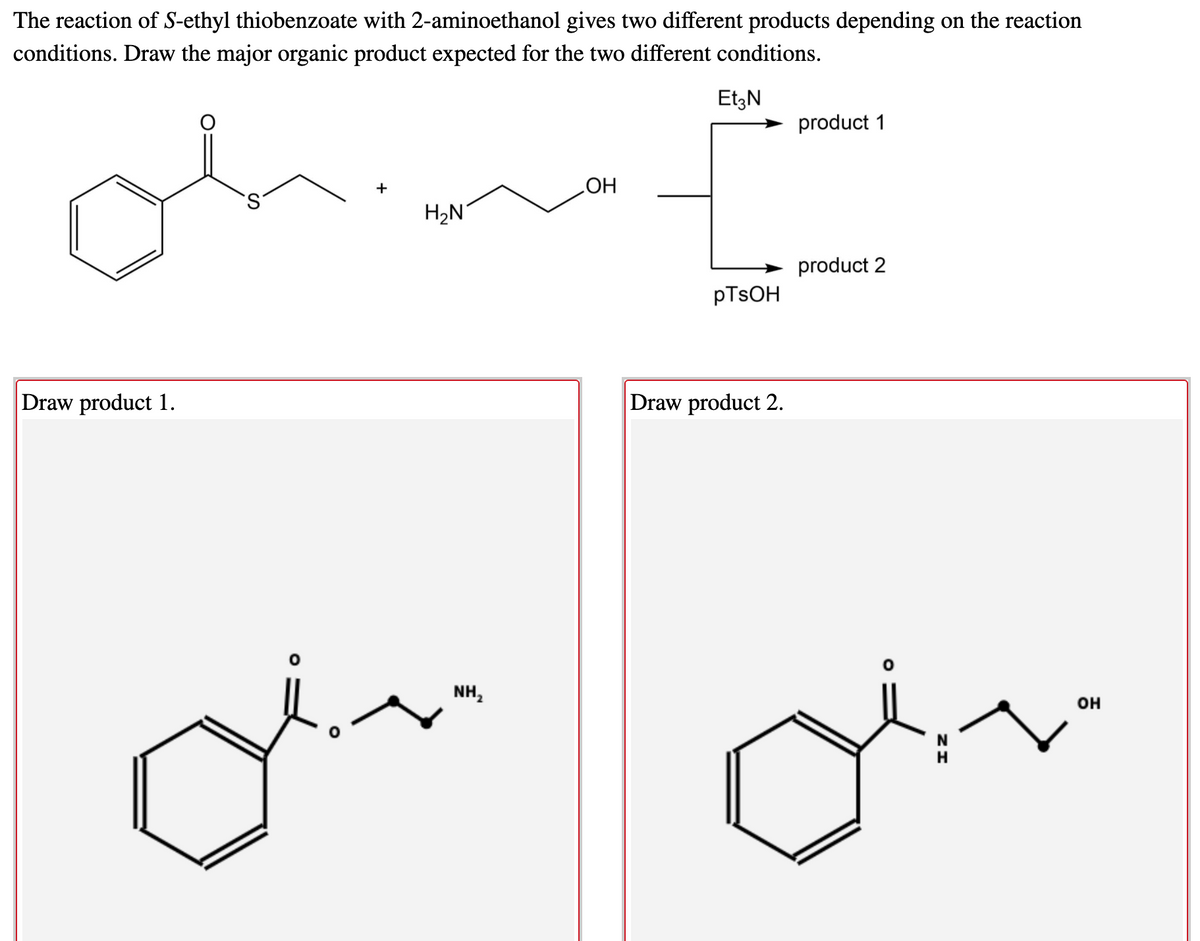 The reaction of S-ethyl thiobenzoate with 2-aminoethanol gives two different products depending on the reaction
conditions. Draw the major organic product expected for the two different conditions.
EtzN
product 1
+
HO
product 2
PTSOH
Draw product 1.
Draw product 2.
NH,
он
