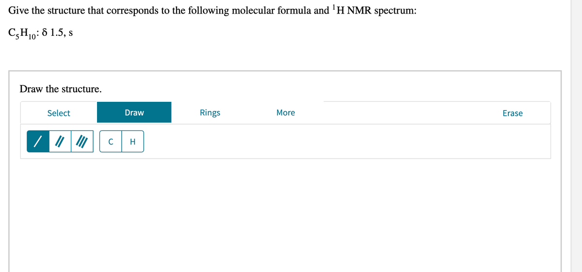 Give the structure that corresponds to the following molecular formula and 'H NMR spectrum:
C,H10: 8 1.5, s
Draw the structure.
Select
Draw
Rings
More
Erase
C
H
