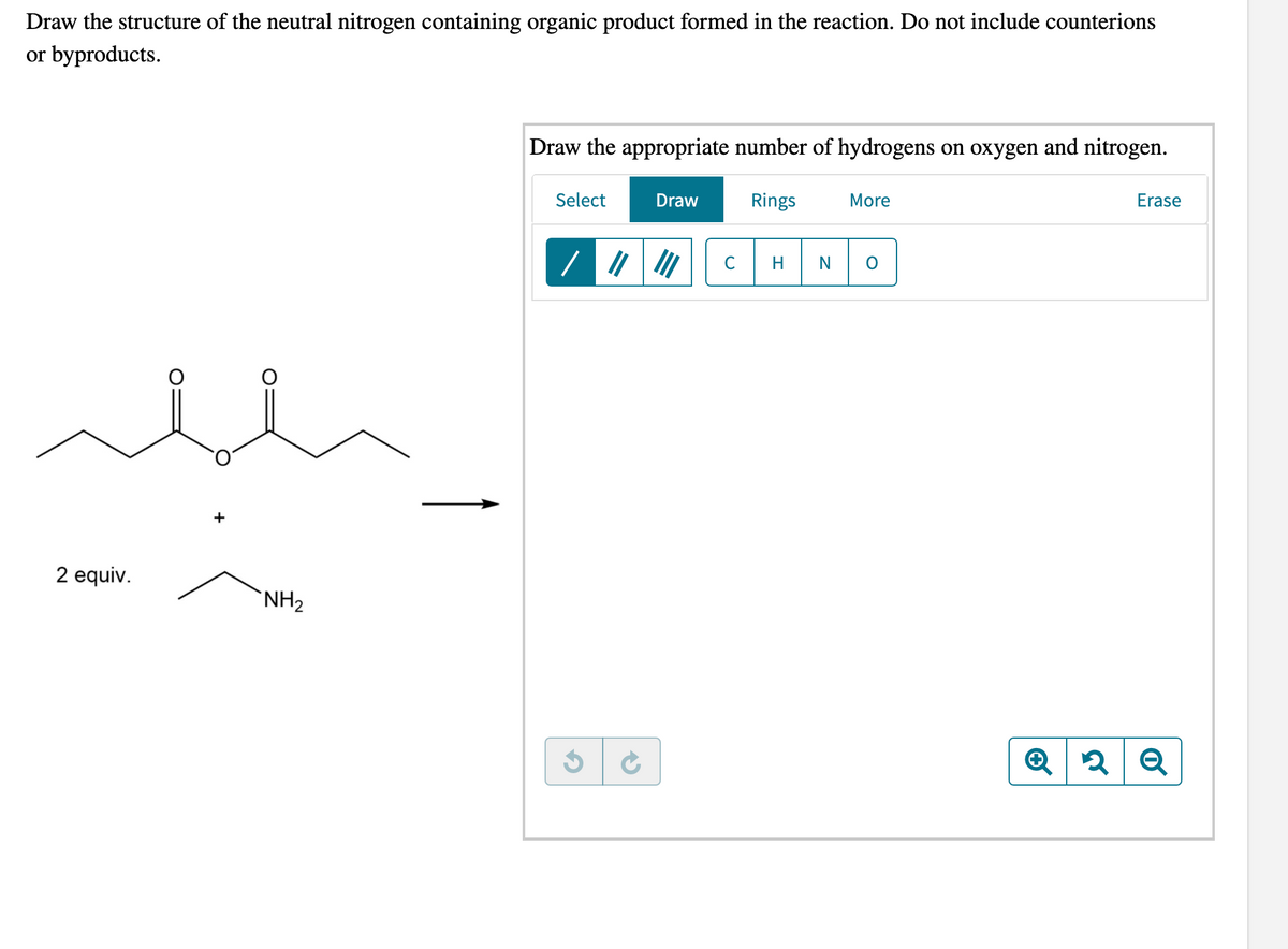Draw the structure of the neutral nitrogen containing organic product formed in the reaction. Do not include counterions
or byproducts.
Draw the appropriate number of hydrogens on oxygen and nitrogen.
Select
Draw
Rings
More
Erase
C
N
+
2 equiv.
`NH2
Q
