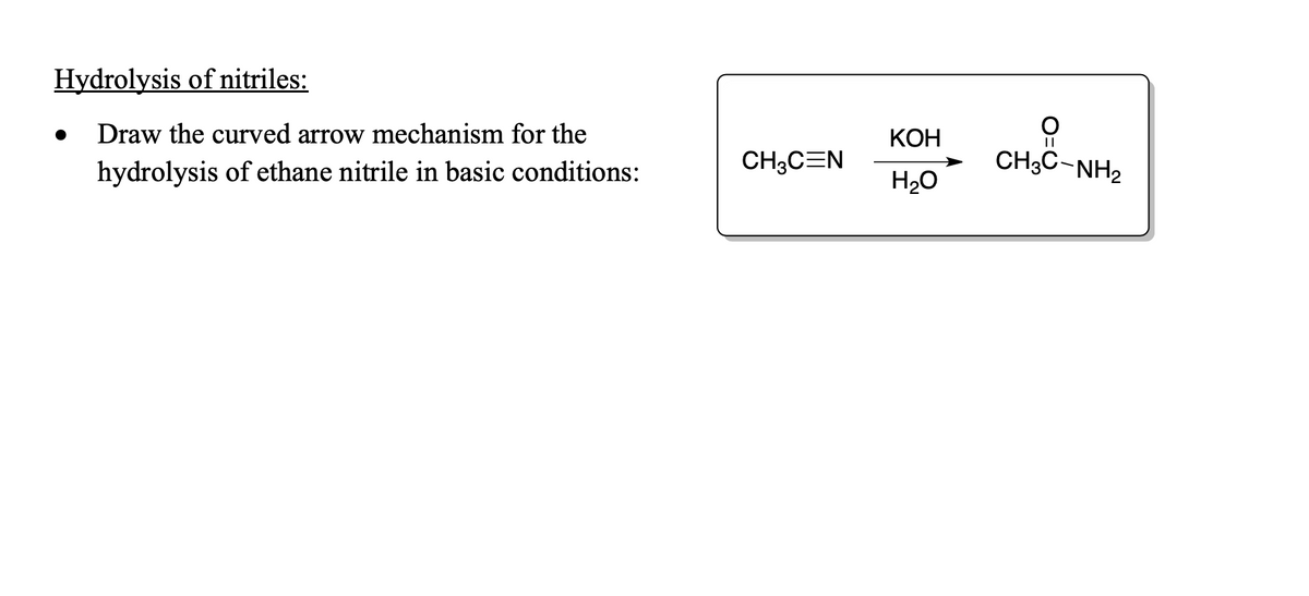 Hydrolysis of nitriles:
Draw the curved arrow mechanism for the
КОН
hydrolysis of ethane nitrile in basic conditions:
CH3CEN
CH;C-NH2
H20
