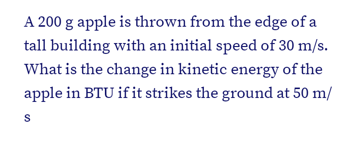 A 200 g apple is thrown from the edge of a
tall building with an initial speed of 30 m/s.
What is the change in kinetic energy of the
apple in BTU if it strikes the ground at 50 m/
S

