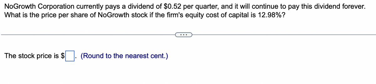 NoGrowth Corporation currently pays a dividend of $0.52 per quarter, and it will continue to pay this dividend forever.
What is the price per share of NoGrowth stock if the firm's equity cost of capital is 12.98%?
The stock price is $
(Round to the nearest cent.)
...