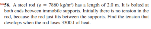 **56. A steel rod (p = 7860 kg/m³) has a length of 2.0 m. It is bolted at
both ends between immobile supports. Initially there is no tension in the
rod, because the rod just fits between the supports. Find the tension that
develops when the rod loses 3300 J of heat.
