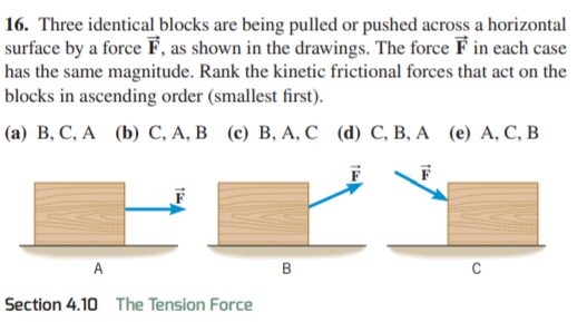 16. Three identical blocks are being pulled or pushed across a horizontal
surface by a force F, as shown in the drawings. The force F in each case
has the same magnitude. Rank the kinetic frictional forces that act on the
blocks in ascending order (smallest first).
(a) В, С, А (b) С, А, В (е) В, А, С (@) С, В, А (е) А, С, В
A
C
Section 4.10 The Tension Force
