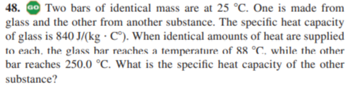 48. Go Two bars of identical mass are at 25 °C. One is made from
glass and the other from another substance. The specific heat capacity
of glass is 840 J/(kg · C°). When identical amounts of heat are supplied
to each, the glass bar reaches a temperafure of 88 °C, while the other
bar reaches 250.0 °C. What is the specific heat capacity of the other
substance?
