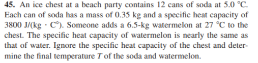 45. An ice chest at a beach party contains 12 cans of soda at 5.0 °C.
Each can of soda has a mass of 0.35 kg and a specific heat capacity of
3800 J/(kg · C°). Someone adds a 6.5-kg watermelon at 27 °C to the
chest. The specific heat capacity of watermelon is nearly the same as
that of water. Ignore the specific heat capacity of the chest and deter-
mine the final temperature T of the soda and watermelon.

