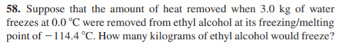 58. Suppose that the amount of heat removed when 3.0 kg of water
freezes at 0.0 °C were removed from ethyl alcohol at its freezing/melting
point of – 114.4 °C. How many kilograms of ethyl alcohol would freeze?
