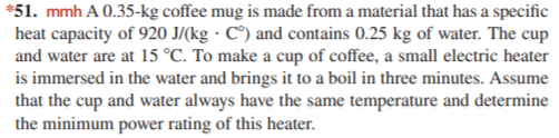 *51. mmh A 0.35-kg coffee mug is made from a material that has a specific
heat capacity of 920 J/(kg · C°) and contains 0.25 kg of water. The cup
and water are at 15 °C. To make a cup of coffee, a small electric heater
is immersed in the water and brings it to a boil in three minutes. Assume
that the cup and water always have the same temperature and determine
the minimum power rating of this heater.
