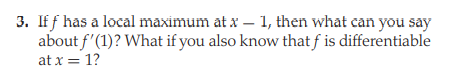 3. Iff has a local maximum at x – 1, then what can you say
about f'(1)? What if you also know that f is differentiable
at x = 1?
