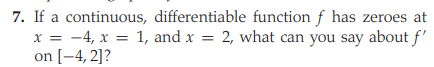 7. If a continuous, differentiable function f has zeroes at
x = -4, x = 1, and x = 2, what can you say about f'
on [-4, 2]?
