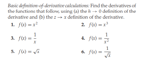 Basic definition-of-derivative calculations: Find the derivatives of
the functions that follow, using (a) the h → 0 definition of the
derivative and (b) the z → x definition of the derivative.
1. f(x) = x²
2. f(x) = x³
1
3. f(x):
1
4. f(x) =
5. S(x) = Ja
6. f(x) :

