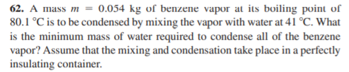 62. A mass m = 0.054 kg of benzene vapor at its boiling point of
80.1 °C is to be condensed by mixing the vapor with water at 41 °C. What
is the minimum mass of water required to condense all of the benzene
vapor? Assume that the mixing and condensation take place in a perfectly
insulating container.
