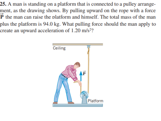 25. A man is standing on a platform that is connected to a pulley arrange-
ment, as the drawing shows. By pulling upward on the rope with a force
P the man can raise the platform and himself. The total mass of the man
plus the platform is 94.0 kg. What pulling force should the man apply to
create an upward acceleration of 1.20 m/s²?
Ceiling
Platform
