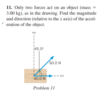 11. Only two forces act on an object (mass =
3.00 kg), as in the drawing. Find the magnitude
and direction (relative to the x axis) of the accel-
eration of the object.
145.0°
60.0 N
-- +x
40.0 N
Problem 11
