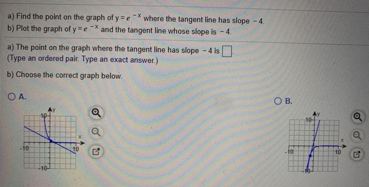 a) Find the point on the graph of y =e where the tangent line has slope -4.
b) Plot the graph of y =e*
and the tangent line whose slope is - 4
a) The point on the graph where the tangent line has slope -4 is
(Type an ordered pair. Type an exact answer.)
b) Choose the correct graph below.
OA.
OB.
10
10
-10
10
-10
10
-10-
