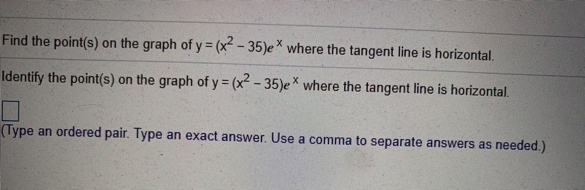 Find the point(s) on the graph of y = (x - 35)e where the tangent line is horizontal,
2.
Identify the point(s) on the graph of y (x -35)e where the tangent line is horizontal.
(Type an ordered pair. Type an exact answer. Use a comma to separate answers as needed.)
