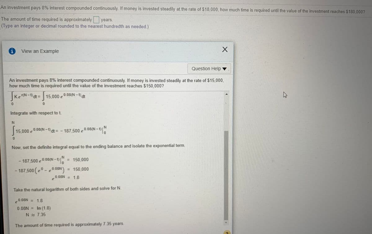 An investment pays 8% interest compounded continuously. If money is invested steadily at the rate of $18,000, how much time is required until the value of the investment reaches $180,000?
The amount of time required is approximately years.
(Type an integer or decimal rounded to the nearest hundredth as needed.)
View an Example
Question Help
An investment pays 8% interest compounded continuously. If money is invested steadily at the rate of $15,000,
how much time is required until the value of the investment reaches $150,000?
KeN-)dt =15,000 e
,0.08(N-t)dt
r(N
Integrate with respect to t.
15,000 e e0.08(N - t)
0.08(N-1) dt = - 187,500
0.08(N – 1)|
Now, set the definite integral equal to the ending balance and isolate the exponential term.
= 150,000
%3D
-187,500 e0.08(N-1)
- 187,500 (e- e0.08N)
= 150,000
%3D
0.08N = 1.8
Take the natural logarithm of both sides and solve for N.
0.08N = 1.8
0.08N = In (1.8)
N 7.35
The amount of time required is approximately 7.35 years.
