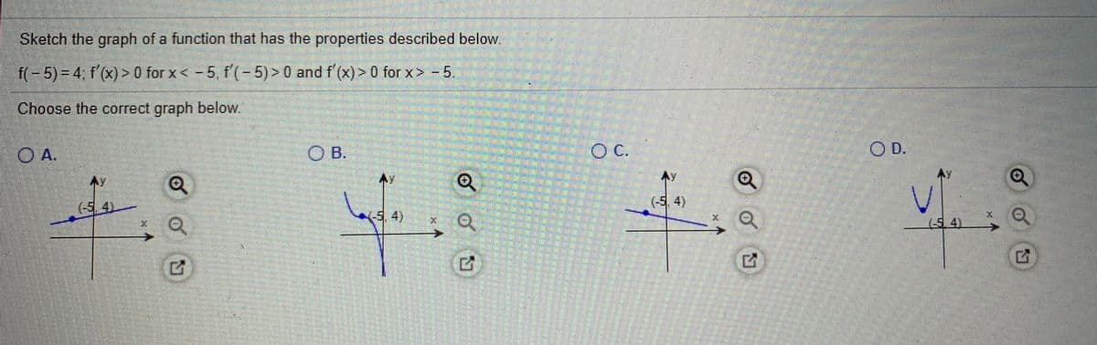 Sketch the graph of a function that has the properties described below.
f(- 5) = 4; f'(x) > 0 for x< -5, f'(-5) > 0 and f'(x) > 0 for x> - 5.
Choose the correct graph below.
O A.
O B.
OC.
O D.
本y
Ay
AY
(-5.4)
(5,4)
(5.4)
