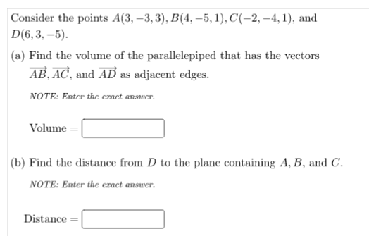 Consider the points A(3, –3, 3), B(4, –5, 1), C'(-2, –4, 1), and
D(6,3, –5).
(a) Find the volume of the parallelepiped that has the vectors
AB, AC, and AD as adjacent edges.
NOTE: Enter the ezact answer.
Volume =
(b) Find the distance from D to the plane containing A, B, and C.
NOTE: Enter the ezract answer.
Distance =
