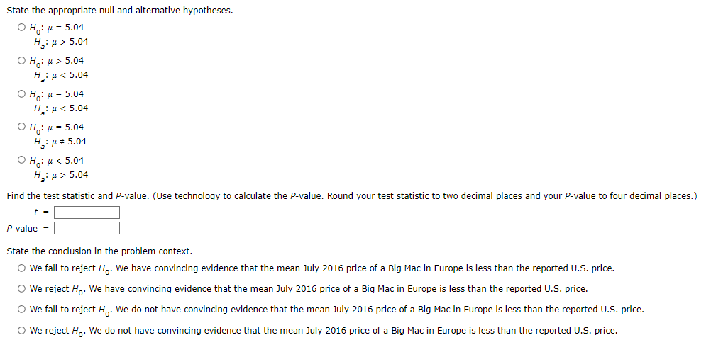State the appropriate null and alternative hypotheses.
O H,: u = 5.04
H: u > 5.04
O H: 4 > 5.04
H: u< 5.04
O H: u = 5.04
H: u < 5.04
O H: H = 5.04
H: u= 5.04
Ο H , μ< 5.04
H: u > 5.04
Find the test statistic and P-value. (Use technology to calculate the P-value. Round your test statistic to two decimal places and your P-value to four decimal places.)
t =
P-value =
State the conclusion in the problem context.
O we fail to reject H,. We have convincing evidence that the mean July 2016 price of a Big Mac in Europe is less than the reported U.S. price.
O We reject Hn: We have convincing evidence that the mean July 2016 price of a Big Mac in Europe is less than the reported U.S. price.
O we fail to reject H.. We do not have convincing evidence that the mean July 2016 price of a Big Mac in Europe is less than the reported U.S. price.
O We reject Hn: We do not have convincing evidence that the mean July 2016 price of a Big Mac in Europe is less than the reported U.S. price.
