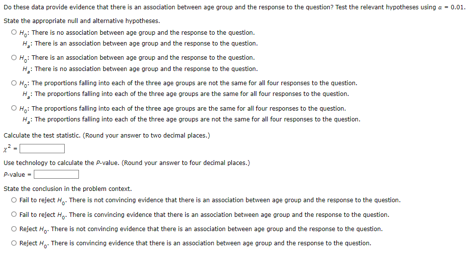 Do these data provide evidence that there is an association between age group and the response to the question? Test the relevant hypotheses using a = 0.01.
State the appropriate null and alternative hypotheses.
O H: There is no association between age group and the response to the question.
H.: There is an association between age group and the response to the question.
O H: There is an association between age group and the response to the question.
H.: There is no association between age group and the response to the question.
O Ha: The proportions falling into each of the three age groups are not the same for all four responses to the question.
H : The proportions falling into each of the three age groups are the same for all four responses to the question.
O H,: The proportions falling into each of the three age groups are the same for all four responses to the question.
H: The proportions falling into each of the three age groups are not the same for all four responses to the question.
Calculate the test statistic. (Round your answer to two decimal places.)
x? -
Use technology to calculate the P-value. (Round your answer to four decimal places.)
P-value =
State the conclusion in the problem context.
O Fail to reject H.. There is not convincing evidence that there is an association between age group and the response to the question.
O Fail to reject H.. There is convincing evidence that there is an association between age group and the response to the question.
O Reject H,. There is not convincing evidence that there is an association between age group and the response to the question.
O Reject H.. There is convincing evidence that there is an association between age group and the response to the question.
