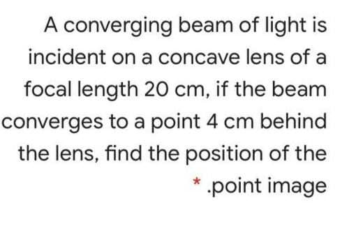 A converging beam of light is
incident on a concave lens of a
focal length 20 cm, if the beam
converges to a point 4 cm behind
the lens, find the position of the
* .point image
