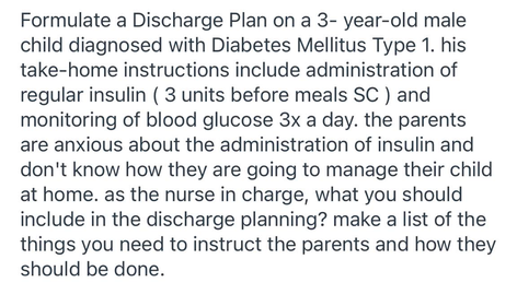 Formulate a Discharge Plan on a 3- year-old male
child diagnosed with Diabetes Mellitus Type 1. his
take-home instructions include administration of
regular insulin ( 3 units before meals SC ) and
monitoring of blood glucose 3x a day. the parents
are anxious about the administration of insulin and
don't know how they are going to manage their child
at home. as the nurse in charge, what you should
include in the discharge planning? make a list of the
things you need to instruct the parents and how they
should be done.
