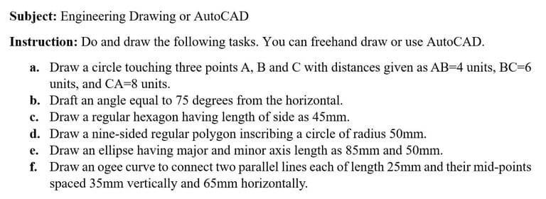 Subject: Engineering Drawing or AutoCAD
Instruction: Do and draw the following tasks. You can freehand draw or use AutoCAD.
a. Draw a circle touching three points A, B and C with distances given as AB=4 units, BC=6
units, and CA=8 units.
b. Draft an angle equal to 75 degrees from the horizontal.
c. Draw a regular hexagon having length of side as 45mm.
d. Draw a nine-sided regular polygon inscribing a circle of radius 50mm.
e. Draw an ellipse having major and minor axis length as 85mm and 50mm.
f. Draw an ogee curve to connect two parallel lines each of length 25mm and their mid-points
spaced 35mm vertically and 65mm horizontally.
