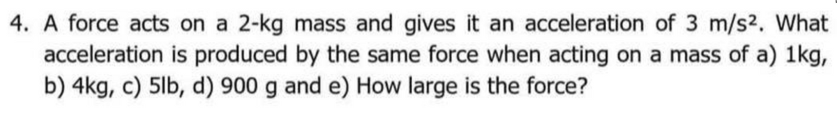 4. A force acts on a 2-kg mass and gives it an acceleration of 3 m/s2. What
acceleration is produced by the same force when acting on a mass of a) 1kg,
b) 4kg, c) 5lb, d) 900 g and e) How large is the force?
