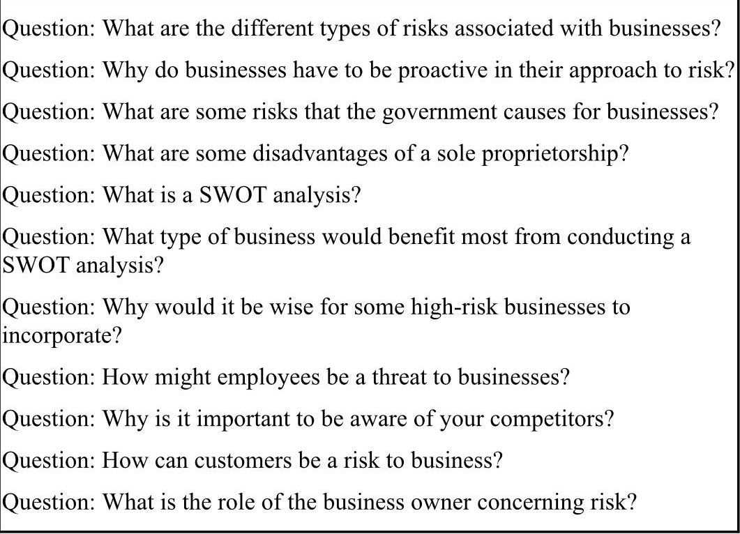 Question: What are the different types of risks associated with businesses?
Question: Why do businesses have to be proactive in their approach to risk?
Question: What are some risks that the government causes for businesses?
Question: What are some disadvantages of a sole proprietorship?
Question: What is a SWOT analysis?
Question: What type of business would benefit most from conducting a
SWOT analysis?
Question: Why would it be wise for some high-risk businesses to
incorporate?
Question: How might employees be a threat to businesses?
Question: Why is it important to be aware of your competitors?
Question: How can customers be a risk to business?
Question: What is the role of the business owner concerning risk?
