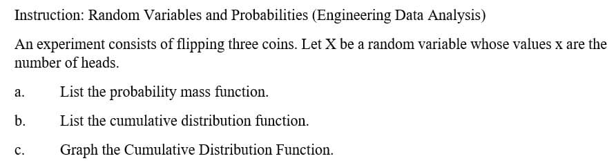 Instruction: Random Variables and Probabilities (Engineering Data Analysis)
An experiment consists of flipping three coins. Let X be a random variable whose values x are the
number of heads.
List the probability mass function.
а.
b.
List the cumulative distribution function.
с.
Graph the Cumulative Distribution Function.
