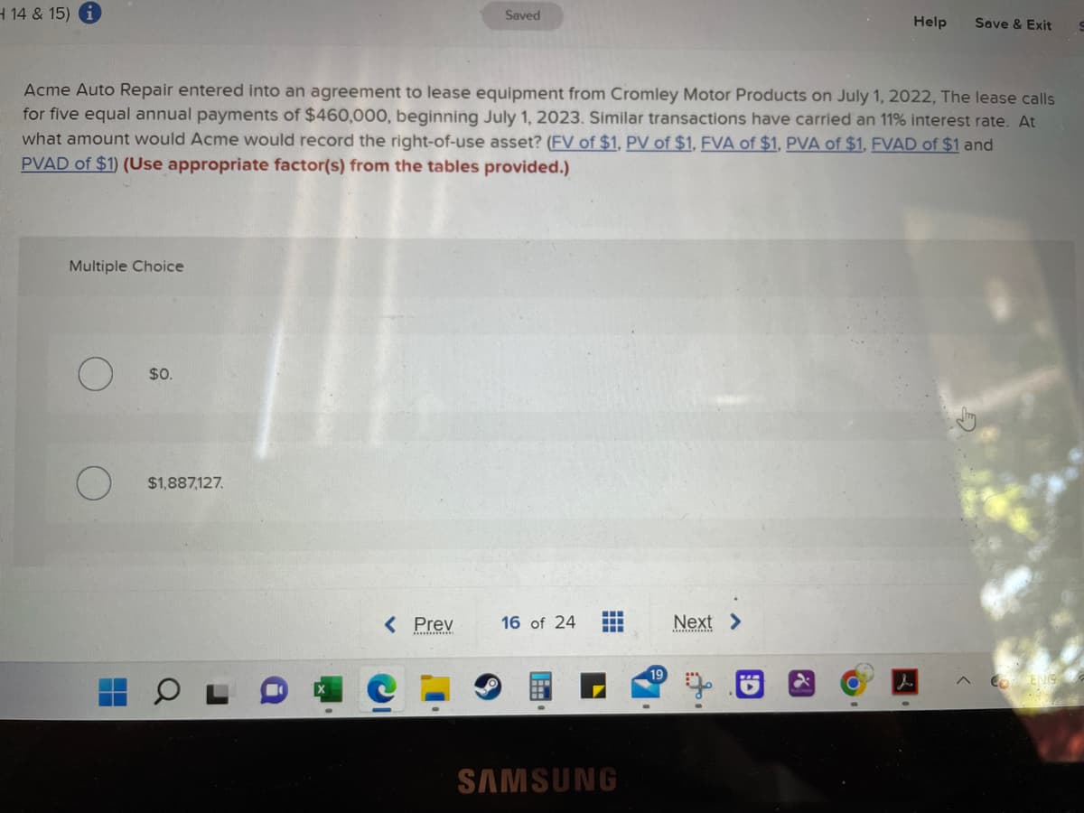 H 14 & 15) i
Multiple Choice
Acme Auto Repair entered into an agreement to lease equipment from Cromley Motor Products on July 1, 2022, The lease calls
for five equal annual payments of $460,000, beginning July 1, 2023. Similar transactions have carried an 11% interest rate. At
what amount would Acme would record the right-of-use asset? (FV of $1, PV of $1, FVA of $1, PVA of $1, FVAD of $1 and
PVAD of $1) (Use appropriate factor(s) from the tables provided.)
$0.
$1,887,127.
Saved
< Prev
16 of 24
T
mm
SAMSUNG
19
Next >
Help Save & Exit
L
^ ENG