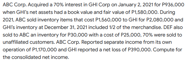 ABC Corp. Acquired a 70% interest in GHI Corp on January 2, 2021 for P936,000
when GHI's net assets had a book value and fair value of P1,580,000. During
2021, ABC sold inventory items that cost P1,560,000 to GHI for P2,080,000 and
GHI's inventory at December 31, 2021 included 1/2 of the merchandise. DEF also
sold to ABC an inventory for P30,000 with a cost of P25,000, 70% were sold to
unaffiliated customers. ABC Corp. Reported separate income from its own
operation of P1,170,000 and GHI reported a net loss of P390,000. Compute for
the consolidated net income.
