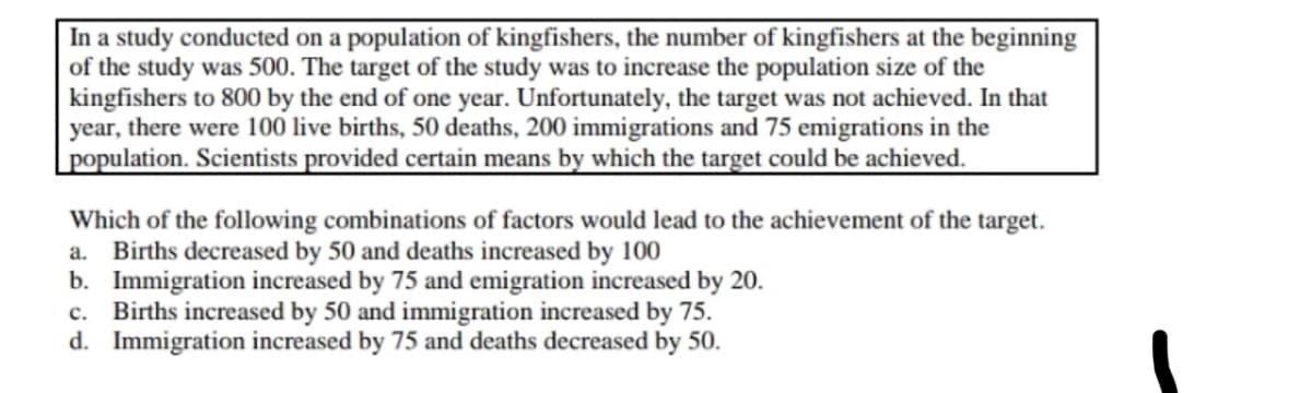 In a study conducted on a population of kingfishers, the number of kingfishers at the beginning
of the study was 500. The target of the study was to increase the population size of the
kingfishers to 800 by the end of one year. Unfortunately, the target was not achieved. In that
year, there were 100 live births, 50 deaths, 200 immigrations and 75 emigrations in the
population. Scientists provided certain means by which the target could be achieved.
Which of the following combinations of factors would lead to the achievement of the target.
Births decreased by 50 and deaths increased by 100
b. Immigration increased by 75 and emigration increased by 20.
c. Births increased by 50 and immigration increased by 75.
d. Immigration increased by 75 and deaths decreased by 50.
a.
