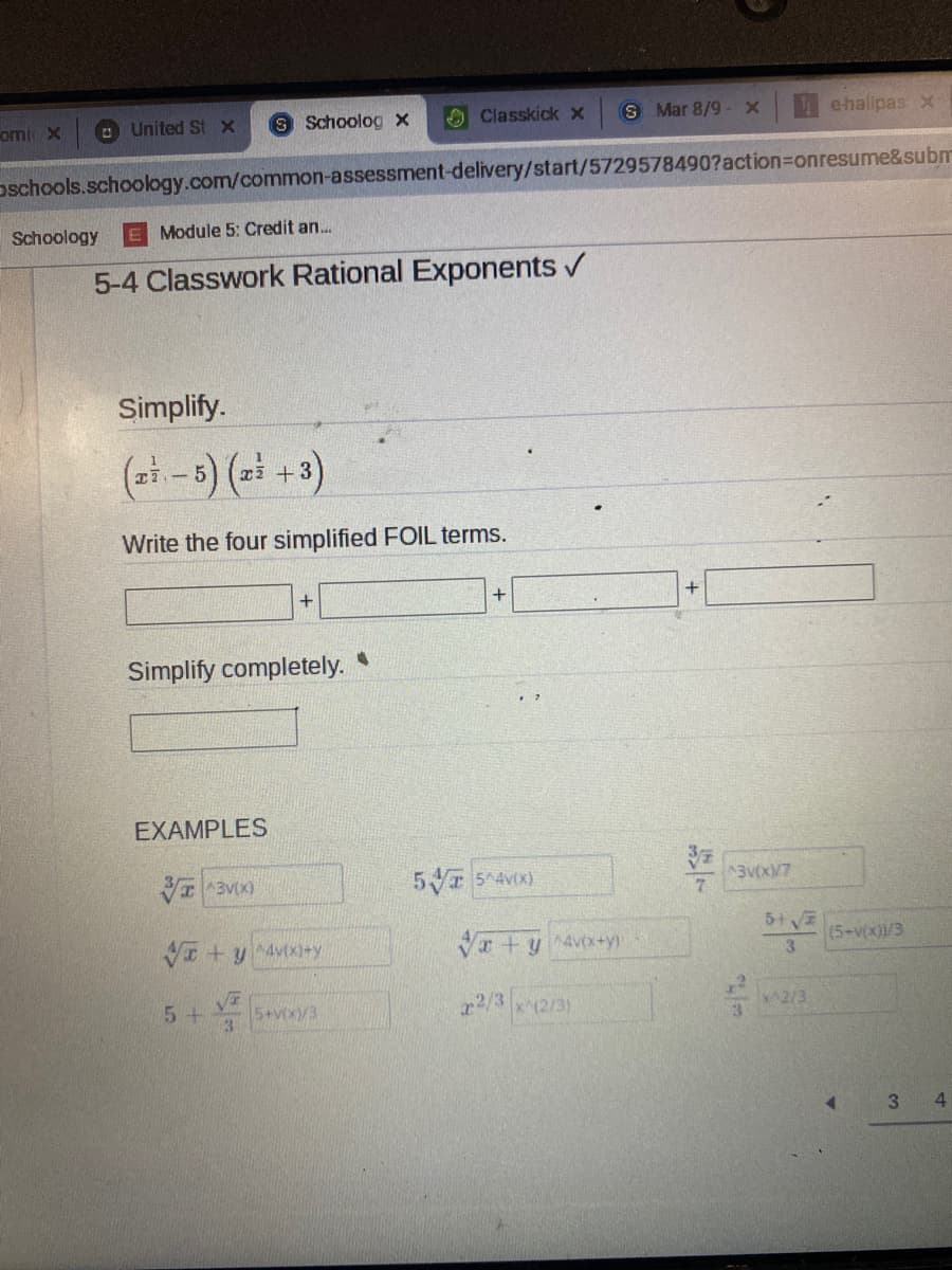 omi x
O United St X
S Schoolog x
O Classkick x
S Mar 8/9 -X
ehallpasx
oschools.schoology.com/common-assessment-delivery/start/5729578490?action3Donresume&subm
Schoology
Module 5: Credit an..
5-4 Classwork Rational Exponents /
Simplify.
(- -5) (2 +3)
Write the four simplified FOIL terms.
+
Simplify completely.
EXAMPLES
I3V(X)
5 54Vx)
3VX/7
VI +y 4vixi+y
Vr +y 4vx+y)
(5-v(x)/3
3.
5+
5+vx/3
x2/3
x(2/3)
2/3
4

